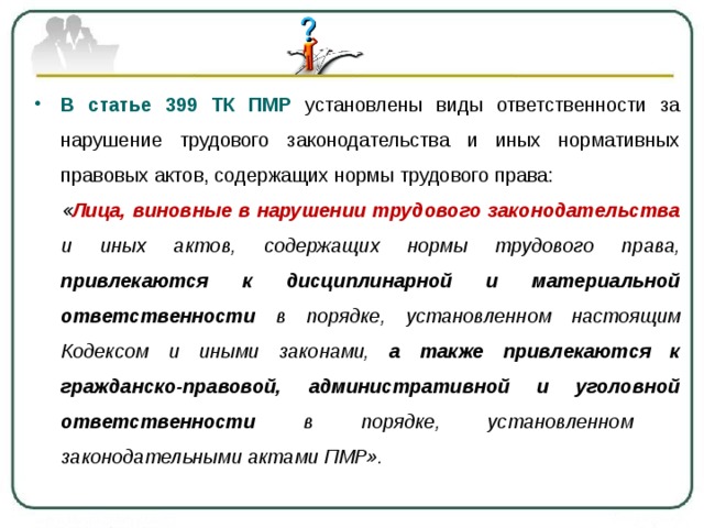 В статье 399 ТК ПМР установлены виды ответственности за нарушение трудового законодательства и иных нормативных правовых актов, содержащих нормы трудового права:  « Лица, виновные в нарушении трудового законодательства и иных актов, содержащих нормы трудового права, привлекаются к дисциплинарной и материальной ответственности в порядке, установленном настоящим Кодексом и иными законами, а также привлекаются к гражданско-правовой, административной и уголовной ответственности в порядке, установленном законодательными актами ПМР». 