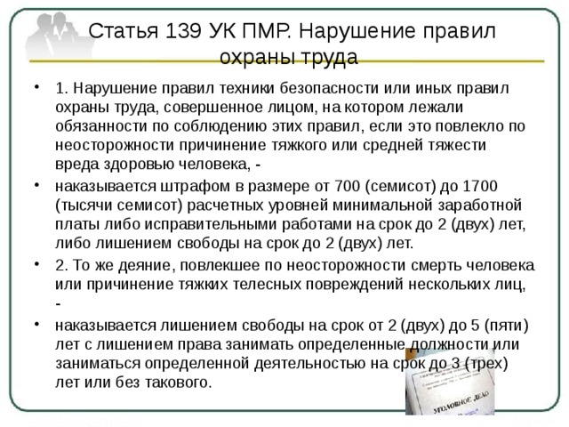 Статья 139 УК ПМР. Нарушение правил охраны труда   1. Нарушение правил техники безопасности или иных правил охраны труда, совершенное лицом, на котором лежали обязанности по соблюдению этих правил, если это повлекло по неосторожности причинение тяжкого или средней тяжести вреда здоровью человека, - наказывается штрафом в размере от 700 (семисот) до 1700 (тысячи семисот) расчетных уровней минимальной заработной платы либо исправительными работами на срок до 2 (двух) лет, либо лишением свободы на срок до 2 (двух) лет. 2. То же деяние, повлекшее по неосторожности смерть человека или причинение тяжких телесных повреждений нескольких лиц, - наказывается лишением свободы на срок от 2 (двух) до 5 (пяти) лет с лишением права занимать определенные должности или заниматься определенной деятельностью на срок до 3 (трех) лет или без такового. 