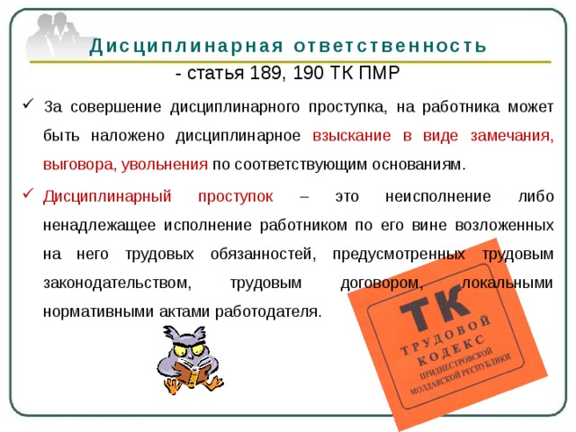 Дисциплинарная ответственность - статья 189, 190 ТК ПМР За совершение дисциплинарного проступка, на работника может быть наложено дисциплинарное взыскание в виде замечания, выговора, увольнения по соответствующим основаниям. Дисциплинарный проступок – это неисполнение либо ненадлежащее исполнение работником по его вине возложенных на него трудовых обязанностей, предусмотренных трудовым законодательством, трудовым договором, локальными нормативными актами работодателя. 