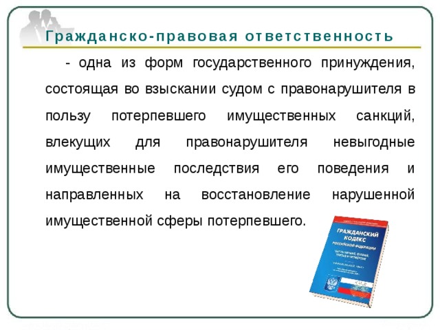 Гражданско-правовая ответственность    - одна из форм государственного принуждения, состоящая во взыскании судом с правонарушителя в пользу потерпевшего имущественных санкций, влекущих для правонарушителя невыгодные имущественные последствия его поведения и направленных на восстановление нарушенной имущественной сферы потерпевшего. 