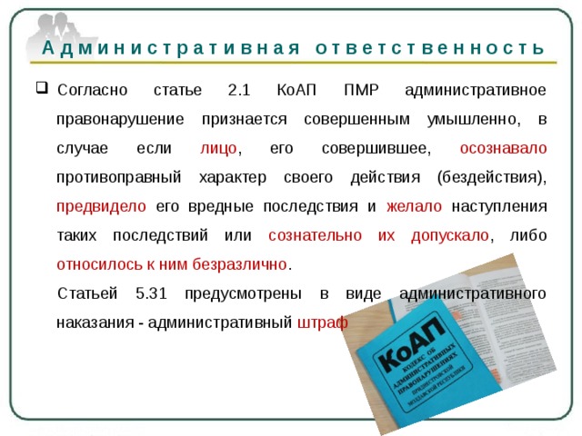 Административная ответственность   Согласно статье 2.1 КоАП ПМР административное правонарушение признается совершенным умышленно, в случае если лицо , его совершившее, осознавало противоправный характер своего действия (бездействия), предвидело его вредные последствия и желало наступления таких последствий или сознательно их допускало , либо относилось к ним безразлично .  Статьей 5.31 предусмотрены в виде административного наказания - административный штраф 