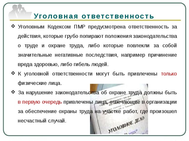 Уголовная ответственность Уголовным Кодексом ПМР предусмотрена ответственность за действия, которые грубо попирают положения законодательства о труде и охране труда, либо которые повлекли за собой значительные негативные последствия, например причинение вреда здоровью, либо гибель людей. К уголовной ответственности могут быть привлечены только физические лица.  За нарушение законодательства об охране труда должны быть в первую очередь привлечены лица, отвечающие в организации за обеспечение охраны труда на участке работ, где произошел несчастный случай. 