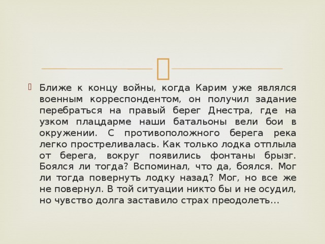 Ближе к концу войны, когда Карим уже являлся военным корреспондентом, он получил задание перебраться на правый берег Днестра, где на узком плацдарме наши батальоны вели бои в окружении. С противоположного берега река легко простреливалась. Как только лодка отплыла от берега, вокруг появились фонтаны брызг. Боялся ли тогда? Вспоминал, что да, боялся. Мог ли тогда повернуть лодку назад? Мог, но все же не повернул. В той ситуации никто бы и не осудил, но чувство долга заставило страх преодолеть… 