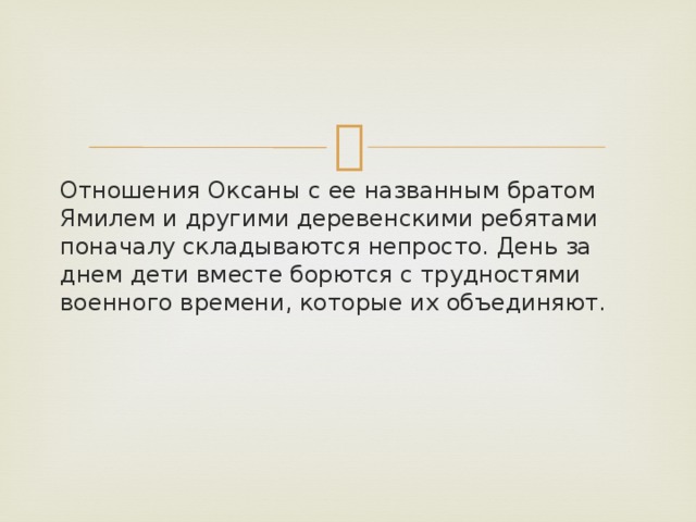 Отношения Оксаны с ее названным братом Ямилем и другими деревенскими ребятами поначалу складываются непросто. День за днем дети вместе борются с трудностями военного времени, которые их объединяют. 