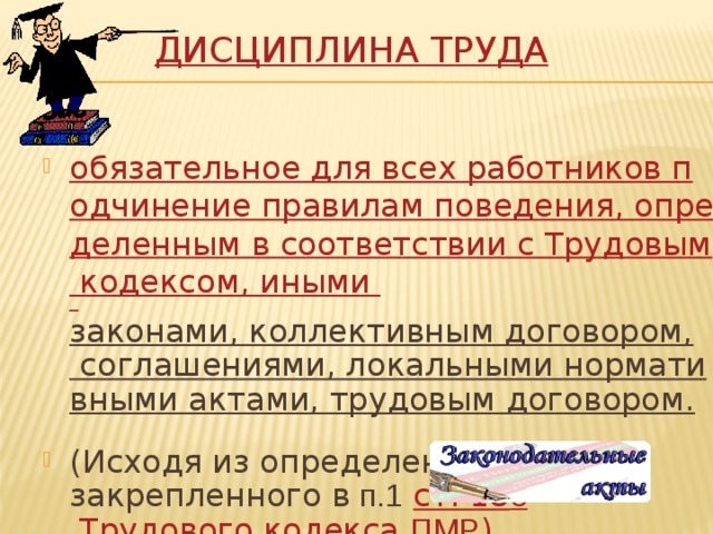 Дисциплина труда обязательное для всех работников подчинение правилам поведения, определенным в соответствии с Трудовым кодексом, иными  законами, коллективным договором, соглашениями, локальными нормативными актами, трудовым договором.  (Исходя из определения, закрепленного в п.1  ст. 18 6 Трудового кодекса ПМР ) 