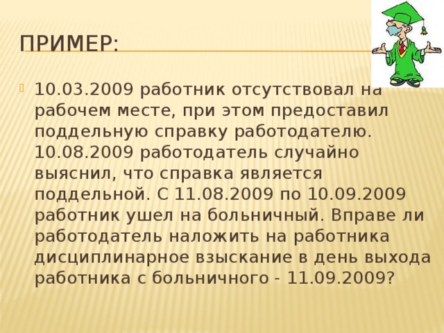 Пример: 10.03.2009 работник отсутствовал на рабочем месте, при этом предоставил поддельную справку работодателю. 10.08.2009 работодатель случайно выяснил, что справка является поддельной. С 11.08.2009 по 10.09.2009 работник ушел на больничный. Вправе ли работодатель наложить на работника дисциплинарное взыскание в день выхода работника с больничного - 11.09.2009? 