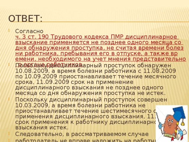 Ответ: Согласно ч. 3 ст. 190 Трудового кодекса ПМР дисциплинарное взыскание применяется не позднее одного месяца со дня обнаружения проступка, не считая времени болезни работника, пребывания его в отпуске, а также времени, необходимого на учет мнения представительного органа работников. Поскольку дисциплинарный проступок обнаружен 10.08.2009, а время болезни работника с 11.08.2009 по 10.09.2009 приостанавливает течение месячного срока, 11.09.2009 срок на применение дисциплинарного взыскания не позднее одного месяца со дня обнаружения проступка не истек. Поскольку дисциплинарный проступок совершен 10.03.2009, а время болезни работника не приостанавливает течение шестимесячного срока для применения дисциплинарного взыскания, 11.09.2009 срок применения к работнику дисциплинарного взыскания истек. Следовательно, в рассматриваемом случае работодатель не вправе наложить на работника дисциплинарное взыскание 11.09.2009. 