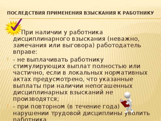 ПОСЛЕДСТВИЯ ПРИМЕНЕНИЯ ВЗЫСКАНИЯ К РАБОТНИКУ     При наличии у работника дисциплинарного взыскания (неважно, замечания или выговора) работодатель вправе: - не выплачивать работнику стимулирующих выплат полностью или частично, если в локальных нормативных актах предусмотрено, что указанные выплаты при наличии непогашенных дисциплинарных взысканий не производятся; - при повторном (в течение года) нарушении трудовой дисциплины уволить работника  ( п. 5 ч. 1 ст. 81 ТК ПМР). 