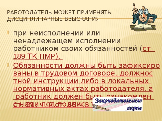 Работодатель может применять дисциплинарные взыскания при неисполнении или ненадлежащем исполнении работником своих обязанностей ( ст. 189 ТК ПМР ). Обязанности должны быть зафиксированы в трудовом договоре, должностной инструкции либо в локальных нормативных актах работодателя, а работник должен быть ознакомлен с ними под подпись ( ст. 21, ч. 2 ст. 68 ч.3 ТК ПМР ). 