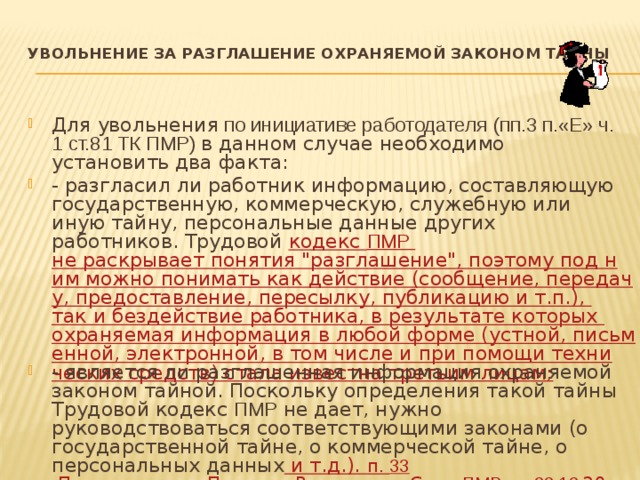 УВОЛЬНЕНИЕ ЗА РАЗГЛАШЕНИЕ ОХРАНЯЕМОЙ ЗАКОНОМ ТАЙНЫ   Для увольнения по инициативе работодателя  (пп.3 п.«Е» ч. 1 ст.81 ТК ПМР) в данном случае необходимо установить два факта: - разгласил ли работник информацию, составляющую государственную, коммерческую, служебную или иную тайну, персональные данные других работников. Трудовой кодекс ПМР не раскрывает понятия 