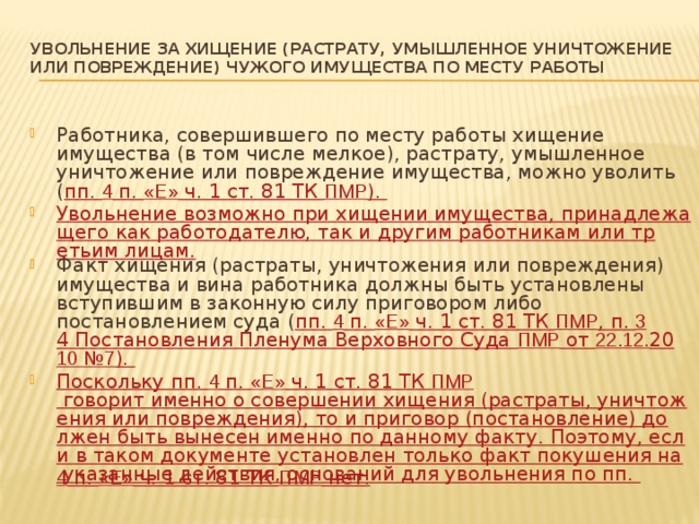 УВОЛЬНЕНИЕ ЗА ХИЩЕНИЕ (РАСТРАТУ, УМЫШЛЕННОЕ УНИЧТОЖЕНИЕ ИЛИ ПОВРЕЖДЕНИЕ) ЧУЖОГО ИМУЩЕСТВА ПО МЕСТУ РАБОТЫ   Работника, совершившего по месту работы хищение имущества (в том числе мелкое), растрату, умышленное уничтожение или повреждение имущества, можно уволить ( пп. 4 п. «Е» ч. 1 ст. 81 ТК ПМР ). Увольнение возможно при хищении имущества, принадлежащего как работодателю, так и другим работникам или третьим лицам. Факт хищения (растраты, уничтожения или повреждения) имущества и вина работника должны быть установлены вступившим в законную силу приговором либо постановлением суда ( пп. 4 п. «Е» ч. 1 ст. 81 ТК ПМР , п. 3 4 Постановления Пленума Верховного Суда ПМР от 22.12. 20 10 №7 ). Поскольку пп. 4 п. «Е» ч. 1 ст. 81 ТК ПМР говорит именно о совершении хищения (растраты, уничтожения или повреждения), то и приговор (постановление) должен быть вынесен именно по данному факту. Поэтому, если в таком документе установлен только факт покушения на указанные действия, оснований для увольнения по пп. 4 п. «Е» ч. 1 ст. 81 ТК ПМР нет. 