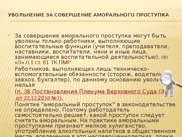 УВОЛЬНЕНИЕ ЗА СОВЕРШЕНИЕ АМОРАЛЬНОГО ПРОСТУПКА   За совершение аморального проступка могут быть уволены только работники, выполняющие воспитательные функции (учителя, преподаватели, наставники, воспитатели, няни и иные лица, занимающиеся воспитательной деятельностью). пп «З» п.1 ст. 81 ТК ПМР Работников, выполняющих лишь техническо-вспомогательные обязанности (сторож, водитель, завхоз, бухгалтер), по данному основанию уволить нельзя ( п. 3 6 Постановления Пленума Верховного Суда ПМР  от 22.12. 20 10 №7 ). Понятие 