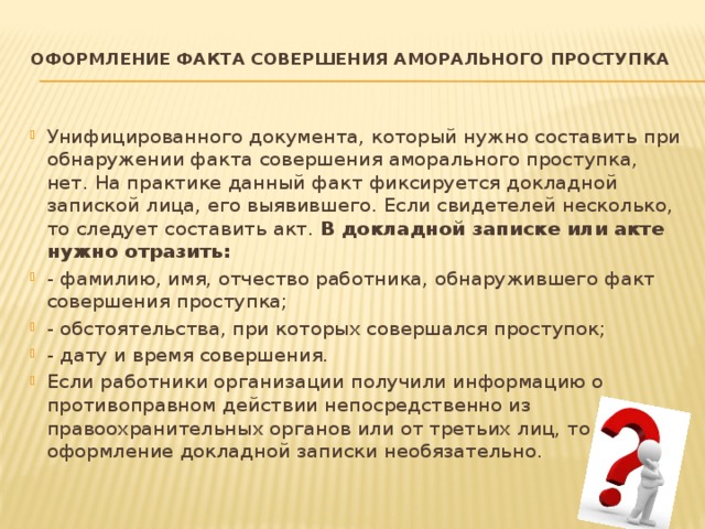 Оформление факта совершения аморального проступка   Унифицированного документа, который нужно составить при обнаружении факта совершения аморального проступка, нет. На практике данный факт фиксируется докладной запиской лица, его выявившего. Если свидетелей несколько, то следует составить акт. В докладной записке или акте нужно отразить: - фамилию, имя, отчество работника, обнаружившего факт совершения проступка; - обстоятельства, при которых совершался проступок; - дату и время совершения. Если работники организации получили информацию о противоправном действии непосредственно из правоохранительных органов или от третьих лиц, то оформление докладной записки необязательно. 