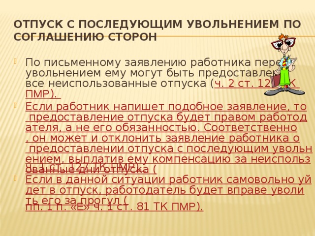 Отпуск с последующим увольнением по соглашению сторон По письменному заявлению работника перед увольнением ему могут быть предоставлены все неиспользованные отпуска ( ч. 2 ст. 127 ТК ПМР ). Если работник напишет подобное заявление, то предоставление отпуска будет правом работодателя, а не его обязанностью. Соответственно, он может и отклонить заявление работника о предоставлении отпуска с последующим увольнением, выплатив ему компенсацию за неиспользованные дни отпуска ( ч. 1 ст. 127 ТК ПМР ). Если в данной ситуации работник самовольно уйдет в отпуск, работодатель будет вправе уволить его за прогул ( пп. 1 п. «Е» ч. 1 ст. 81 ТК ПМР ). 