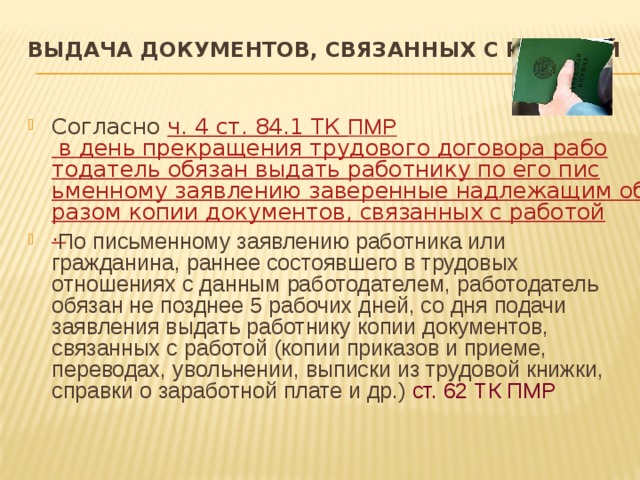 Выдача документов, связанных с работой   Согласно ч. 4 ст. 84.1 ТК ПМР в день прекращения трудового договора работодатель обязан выдать работнику по его письменному заявлению заверенные надлежащим образом копии документов, связанных с работой.  По письменному заявлению работника или гражданина, раннее состоявшего в трудовых отношениях с данным работодателем, работодатель обязан не позднее 5 рабочих дней, со дня подачи заявления выдать работнику копии документов, связанных с работой (копии приказов и приеме, переводах, увольнении, выписки из трудовой книжки, справки о заработной плате и др.) ст. 62 ТК ПМР 