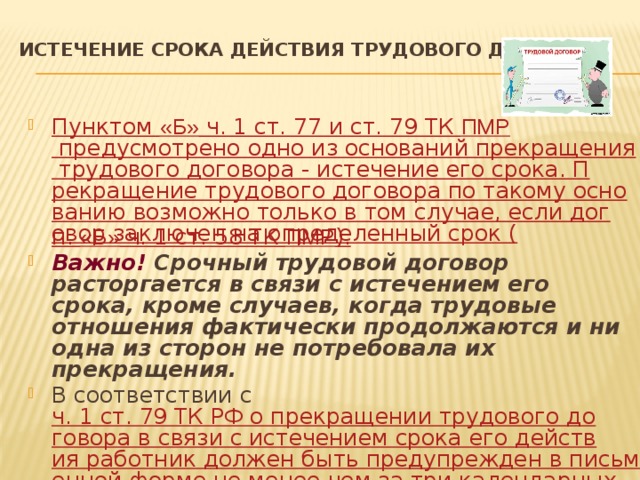 Истечение срока действия трудового договора   Пунктом «Б» ч. 1 ст. 77 и ст. 79 ТК ПМР предусмотрено одно из оснований прекращения трудового договора - истечение его срока. Прекращение трудового договора по такому основанию возможно только в том случае, если договор заключен на определенный срок ( п. «Б» ч. 1 ст. 58 ТК ПМР ). Важно! Срочный трудовой договор расторгается в связи с истечением его срока, кроме случаев, когда трудовые отношения фактически продолжаются и ни одна из сторон не потребовала их прекращения. В соответствии с ч. 1 ст. 79 ТК РФ о прекращении трудового договора в связи с истечением срока его действия работник должен быть предупрежден в письменной форме не менее чем за три календарных дня до увольнения. 