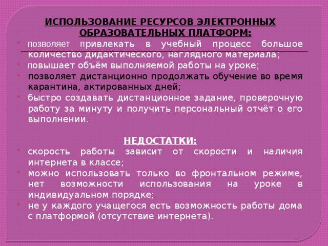 ИСПОЛЬЗОВАНИЕ РЕСУРСОВ ЭЛЕКТРОННЫХ ОБРАЗОВАТЕЛЬНЫХ ПЛАТФОРМ: позволяет п ривлекать в учебный процесс большое количество дидактического, наглядного материала ; п овышает объём выполняемой работы на уроке ; позволяет дистанционно продолжать обучение во время карантина, актированных дней; быстро создавать дистанционное задание, проверочную работу за минуту и получить персональный отчёт о его выполнении.  НЕДОСТАТКИ: скорость работы зависит от скорости и наличия интернета в классе; можно использовать только во фронтальном режиме, нет возможности использования на уроке в индивидуальном порядке; не у каждого учащегося есть возможность работы дома с платформой (отсутствие интернета).  