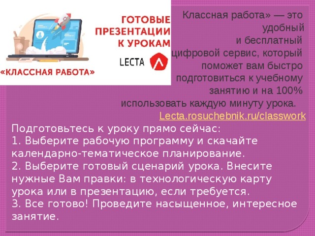  Классная работа» — это удобный и бесплатный цифровой сервис, который поможет вам быстро подготовиться к учебному занятию и на 100% использовать каждую минуту урока. L ecta.rosuchebnik.ru/ classwork Подготовьтесь к уроку прямо сейчас: 1. Выберите рабочую программу и скачайте календарно-тематическое планирование. 2. Выберите готовый сценарий урока. Внесите нужные Вам правки: в технологическую карту урока или в презентацию, если требуется. 3. Все готово! Проведите насыщенное, интересное занятие. #лекта #российскийучебник #lecta 