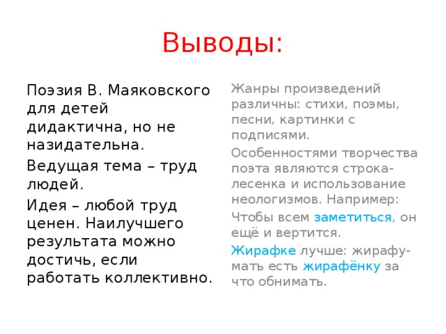 Выводы: Поэзия В. Маяковского для детей дидактична, но не назидательна. Жанры произведений различны: стихи, поэмы, песни, картинки с подписями. Ведущая тема – труд людей. Особенностями творчества поэта являются строка-лесенка и использование неологизмов. Например: Идея – любой труд ценен. Наилучшего результата можно достичь, если работать коллективно. Чтобы всем заметиться , он ещё и вертится. Жирафке лучше: жирафу-мать есть жирафёнку за что обнимать. 