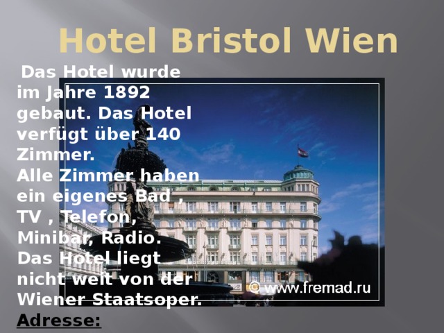  Hotel Bristol Wien  Das Hotel wurde im Jahre 1892 gebaut. Das Hotel verfügt über 140 Zimmer. Alle Zimmer haben ein eigenes Bad , TV , Telefon, Minibar, Radio. Das Hotel liegt nicht weit von der Wiener Staatsoper. Adresse:  Wien,Kaertner Ring 1. 