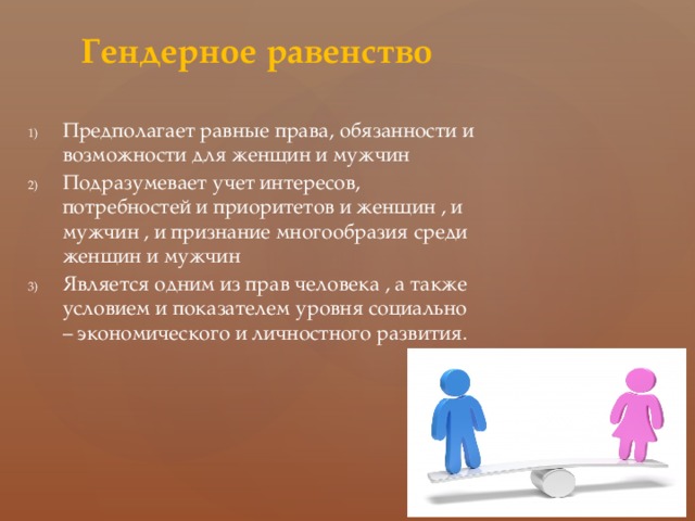 Гендерное равенство Предполагает равные права, обязанности и возможности для женщин и мужчин Подразумевает учет интересов, потребностей и приоритетов и женщин , и мужчин , и признание многообразия среди женщин и мужчин Является одним из прав человека , а также условием и показателем уровня социально – экономического и личностного развития. 