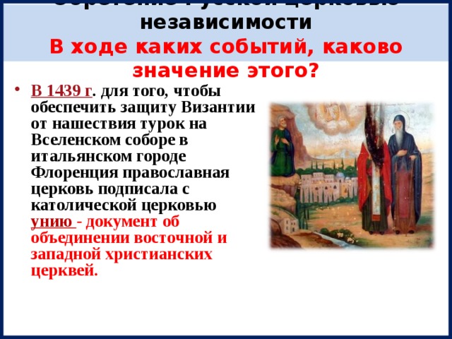 Обретение Русской церковью независимости  В ходе каких событий, каково значение этого? В 1439 г . для того, чтобы обеспечить защиту Византии от нашествия турок на Вселенском соборе в итальянском городе Флоренция православная церковь подписала с католической церковью унию - документ об объединении восточной и западной христианских церквей.   