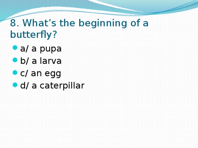 8. What’s the beginning of a butterfly? a/ a pupa b/ a larva c/ an egg d/ a caterpillar 