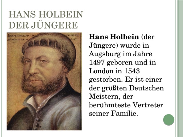 Hans Holbein der Jüngere Hans Holbein (der Jüngere) wurde in Augsburg im Jahre 1497 geboren und in London in 1543 gestorben. Er ist einer der größten Deutschen Meistern, der berühmteste Vertreter seiner Familie. 