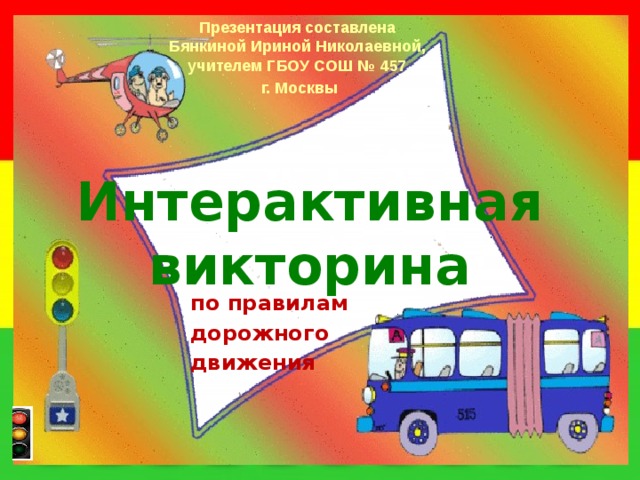 Презентация составлена Бянкиной Ириной Николаевной, учителем ГБОУ СОШ № 457  г. Москвы Интерактивная викторина по правилам дорожного движения 