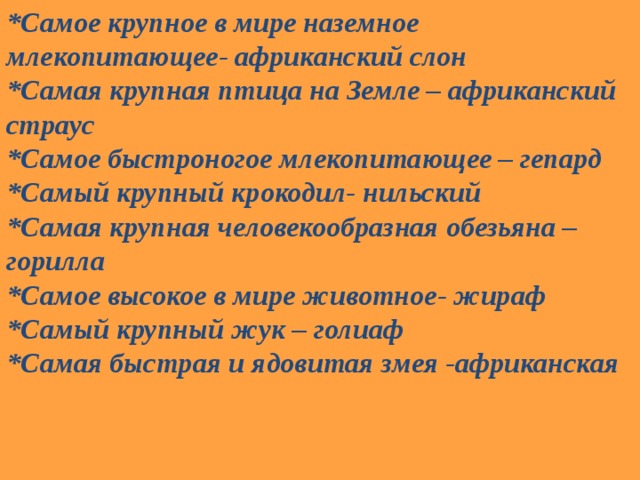 *Самое крупное в мире наземное млекопитающее- африканский слон *Самая крупная птица на Земле – африканский страус *Самое быстроногое млекопитающее – гепард *Самый крупный крокодил- нильский *Самая крупная человекообразная обезьяна – горилла *Самое высокое в мире животное- жираф *Самый крупный жук – голиаф *Самая быстрая и ядовитая змея -африканская 