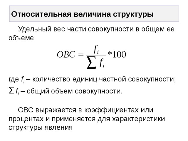 Относительная величина структуры  Удельный вес части совокупности в общем ее объеме      где f i – количество единиц частной совокупности;  Σ  f i – общий объем совокупности.    ОВС выражается в коэффициентах или процентах и применяется для характеристики структуры явления   