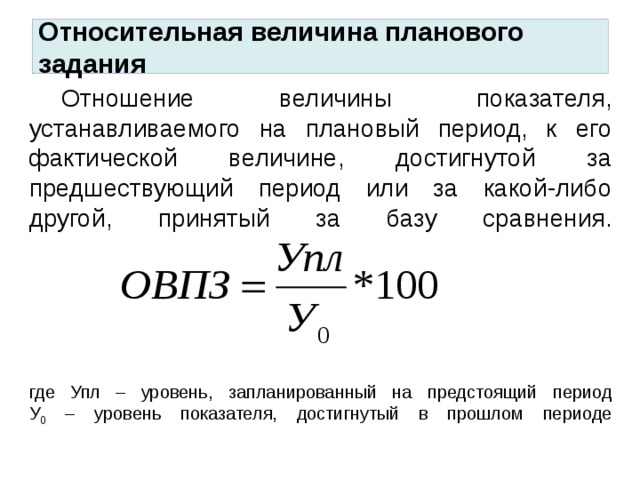 Относительная величина планового задания  Отношение величины показателя, устанавливаемого на плановый период, к его фактической величине, достигнутой за предшествующий период или за какой-либо другой, принятый за базу сравнения.       где Упл – уровень, запланированный на предстоящий период  У 0 – уровень показателя, достигнутый в прошлом периоде   