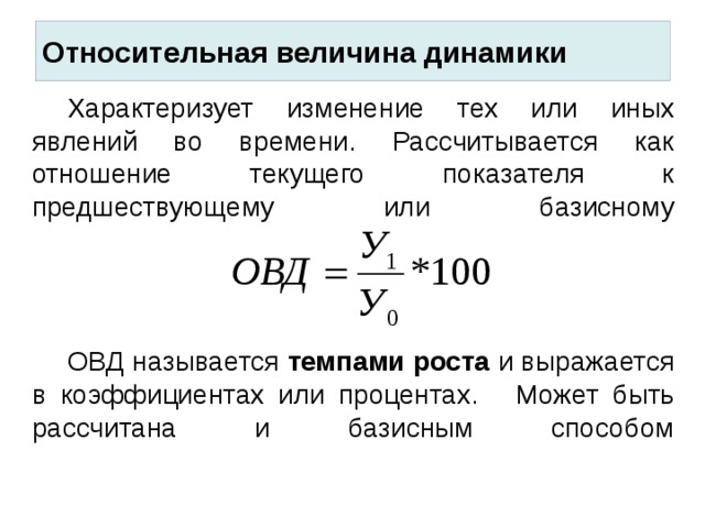 Относительная величина динамики  Характеризует изменение тех или иных явлений во времени. Рассчитывается как отношение текущего показателя к предшествующему или базисному       ОВД называется темпами роста и выражается в коэффициентах или процентах.  Может быть рассчитана и базисным способом     