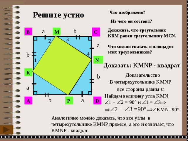 Что изображено?  Решите устно Из чего он состоит? a Докажите, что треугольник b KВМ равен треугольнику MСN. C M В 3 2 a Что можно сказать о площадях этих треугольников? c 4 b c 1 N Доказать: KMNP - квадрат  c K Доказательство b c В четырехугольнике KMNP  все стороны равны с . a Найдем величину угла KMN.  1 +  2 = 90° и  1 =  3     2 +  3 =90°   KМN=90°. a b P A D Аналогично можно доказать, что все углы в четырехугольнике KMNP прямые, а это и означает, что KMNP - квадрат . 