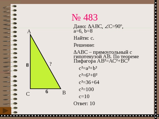 № 483 Дано: ∆АВС,  С=90º,  а=6, b=8 Найти: с. Решение: ∆ АВС – прямоугольный с гипотенузой АВ. По теореме Пифагора АВ²=АС²+ВС²  с²=а²+b²  с²=6²+8²  с²=36+64  с²=100  c=10 Ответ: 10 А ? 8 6 В С 