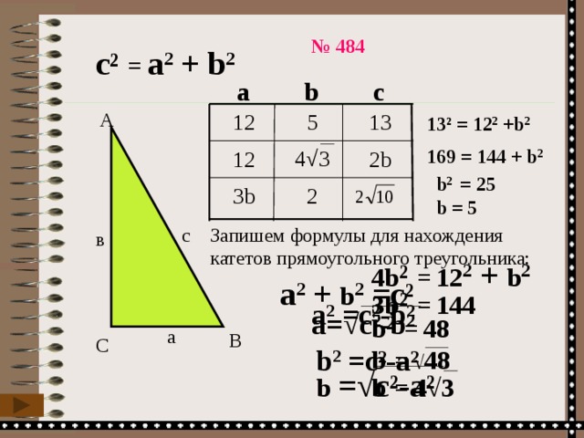№ 484 с ² =  а 2 + b 2 а b c 13 5 12 А 13 ² =  12 2 +b 2 4 √3 169 =  144 + b 2 2b 12  b 2 = 25  2 3b  b = 5  Запишем формулы для нахождения катетов прямоугольного треугольника: с в 4b ² =  12 2 + b 2  а 2 + b 2 =c ² 3b ² =  144  а 2 =c ²-b² b ² =  48  а= √c²-b² а В С b  = √ 48 b 2 =c ²-a² b  =  4√3 b = √c²-a² 