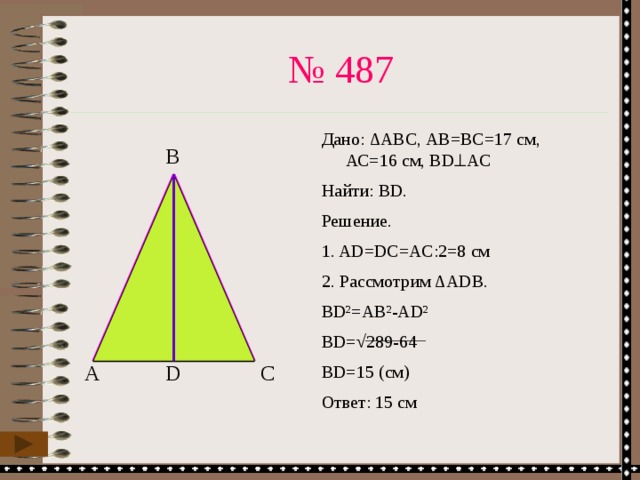 № 487 Дано: ∆АВС, АВ=ВС=17 см, АС=16 см, BD  AC Найти: BD. Решение. 1. AD=DC=AC:2=8 cм 2. Рассмотрим ∆ADB. BD²=AB²-AD² BD=√289-64 BD=15 (см) Ответ: 15 см B С D А 