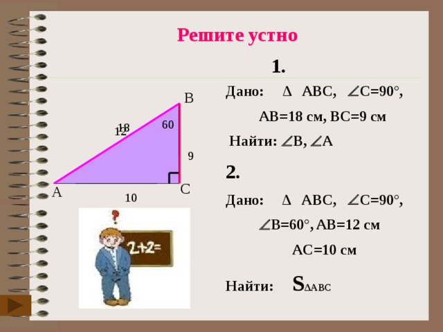  Решите устно 1. Дано: ∆ ABC,  C=90°,   AB=18 см, ВC=9 см   Найти:  B,  А 2. Дано: ∆ ABC,  C=90°,    B=60°, AB=12 см     AC=10 см Найти: S ∆АВС   B  60 18 12 9  C A 10 6 
