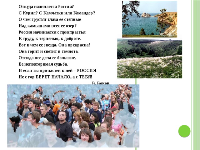 Откуда начинается Россия? С Курил? С Камчатки или Командор? О чем грустят глаза ее степные Над камышами всех ее озер? Россия начинается с пристрастья К труду, к терпенью, к доброте. Вот в чем ее звезда. Она прекрасна! Она горит и светит в темноте. Отсюда все дела ее большие, Ее неповторимая судьба. И если ты причастен к ней – РОССИЯ Не с гор БЕРЕТ НАЧАЛО, а с ТЕБЯ! В. Боков 