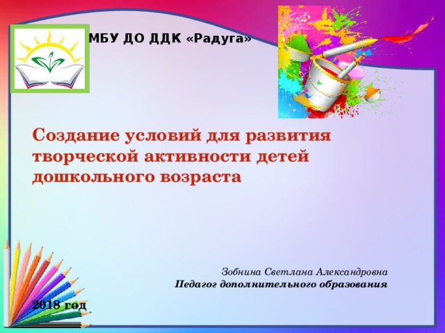 МБУ ДО ДДК «Радуга» Создание условий для развития творческой активности детей дошкольного возраста     Зобнина Светлана Александровна Педагог дополнительного образования 2018 год 