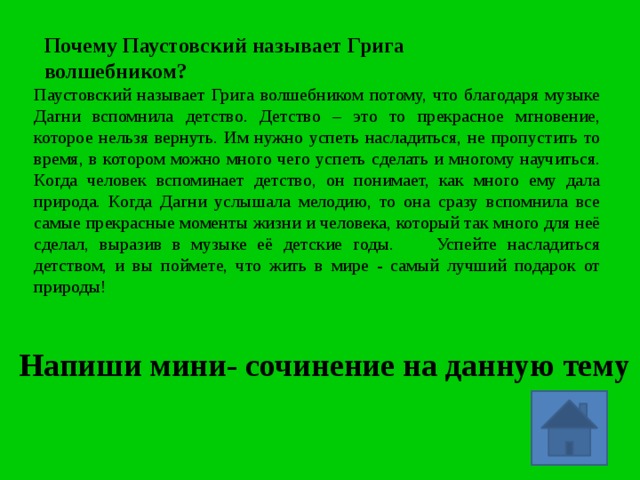 Почему Паустовский  называет Грига волшебником? Паустовский называет Грига волшебником потому, что благодаря музыке Дагни вспомнила детство. Детство – это то прекрасное мгновение, которое нельзя вернуть. Им нужно успеть насладиться, не пропустить то время, в котором можно много чего успеть сделать и многому научиться. Когда человек вспоминает детство, он понимает, как много ему дала природа. Когда Дагни услышала мелодию, то она сразу вспомнила все самые прекрасные моменты жизни и человека, который так много для неё сделал, выразив в музыке её детские годы. Успейте насладиться детством, и вы поймете, что жить в мире - самый лучший подарок от природы! Напиши мини- сочинение на данную тему 