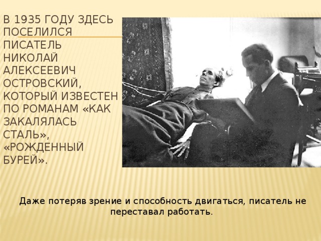 В 1935 году здесь поселился писатель Николай Алексеевич Островский, который известен по романам «Как закалялась сталь», «Рожденный бурей».       Даже потеряв зрение и способность двигаться, писатель не переставал работать.   