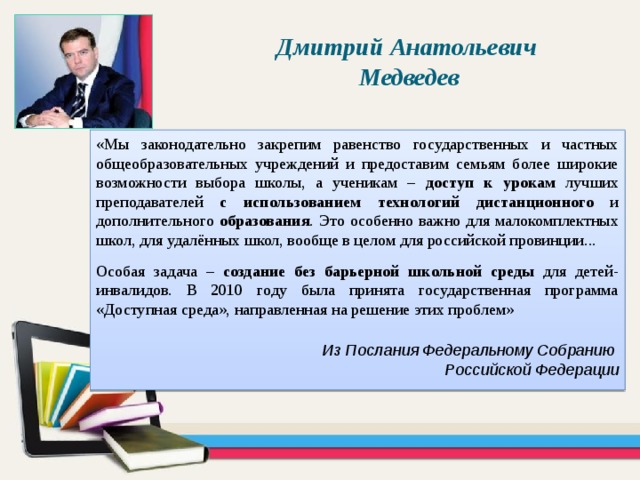 Дмитрий Анатольевич Медведев «Мы законодательно закрепим равенство государственных и частных общеобразовательных учреждений и предоставим семьям более широкие возможности выбора школы, а ученикам – доступ к урокам лучших преподавателей с использованием технологий дистанционного и дополнительного образования . Это особенно важно для малокомплектных школ, для удалённых школ, вообще в целом для российской провинции... Особая задача – создание без барьерной школьной среды для детей-инвалидов. В 2010 году была принята государственная программа «Доступная среда», направленная на решение этих проблем» Из Послания Федеральному Собранию Российской Федерации 