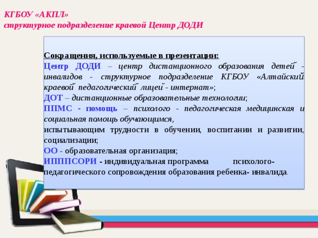 КГБОУ «АКПЛ» структурное подразделение краевой Центр ДОДИ Сокращения, используемые в презентации: Центр ДОДИ – центр дистанционного образования детей ̆-инвалидов - структурное подразделение КГБОУ «Алтайский̆ краевой ̆ педагогический ̆ лицеи ̆- интернат» ; ДОТ – дистанционные образовательные технологии ; ППМС - помощь  – психолого - педагогическая медицинская и социальная помощь обучающимся, испытывающим трудности в обучении, воспитании и развитии, социализации; ОО  - образовательная организация; ИПППСОРИ - индивидуальная программа психолого- педагогического сопровождения образования ребенка- инвалида . 