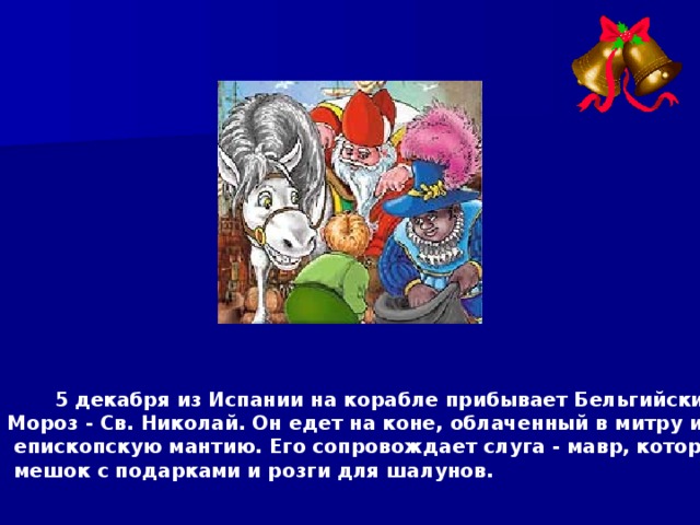  5 декабря из Испании на корабле прибывает Бельгийский Дед Мороз - Св. Николай. Он едет на коне, облаченный в митру и белую  епископскую мантию. Его сопровождает слуга - мавр, который несет  мешок с подарками и розги для шалунов.  
