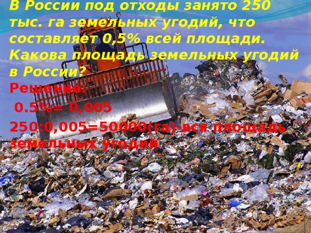 В России под отходы занято 250 тыс. га земельных угодий, что составляет 0,5% всей площади. Какова площадь земельных угодий в России?  Решение:  0.5%= 0,005 250:0,005=50000(га)-вся площадь земельных угодий  