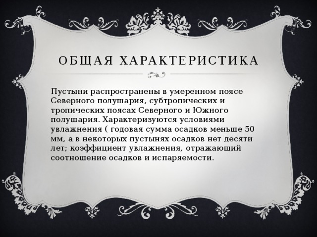 ОБЩАЯ ХАРАКТЕРИСТИКА Пустыни распространены в умеренном поясе Северного полушария, субтропических и тропических поясах Северного и Южного полушария. Характеризуются условиями увлажнения ( годовая сумма осадков меньше 50 мм, а в некоторых пустынях осадков нет десяти лет; коэффициент увлажнения, отражающий соотношение осадков и испаряемости. 