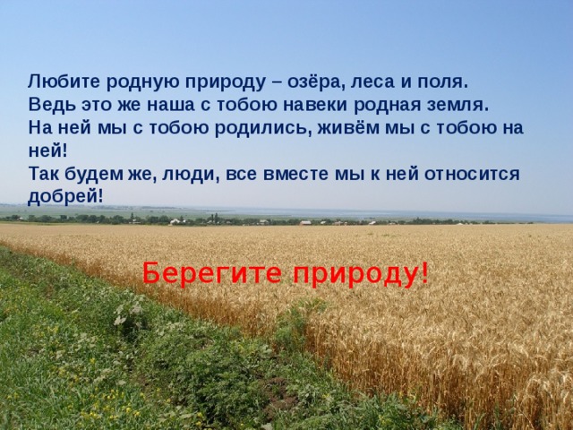 Любите родную природу – озёра, леса и поля. Ведь это же наша с тобою навеки родная земля. На ней мы с тобою родились, живём мы с тобою на ней! Так будем же, люди, все вместе мы к ней относится добрей! Берегите природу! 