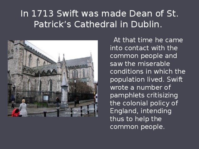 In 1713 Swift was made Dean of St. Patrick’s Cathedral in Dublin.  At that time he came into contact with the common people and saw the miserable conditions in which the population lived. Swift wrote a number of pamphlets critisizing the colonial policy of England, intending thus to help the common people. 