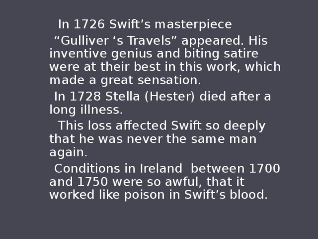  In 1726 Swift’s masterpiece “ Gulliver ‘s Travels” appeared. His inventive genius and biting satire were at their best in this work, which made a great sensation.  In 1728 Stella (Hester) died after a long illness.  This loss affected Swift so deeply that he was never the same man again.  Conditions in Ireland between 1700 and 1750 were so awful, that it worked like poison in Swift’s blood. 